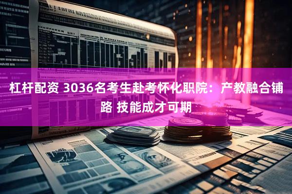 杠杆配资 3036名考生赴考怀化职院：产教融合铺路 技能成才可期