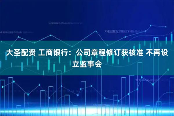 大圣配资 工商银行：公司章程修订获核准 不再设立监事会