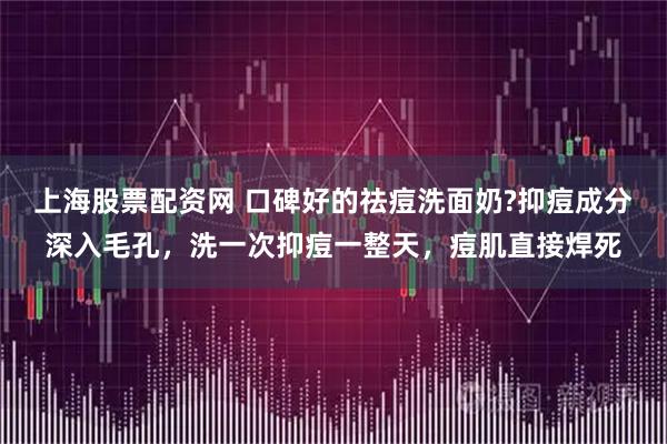 上海股票配资网 口碑好的祛痘洗面奶?抑痘成分深入毛孔，洗一次抑痘一整天，痘肌直接焊死
