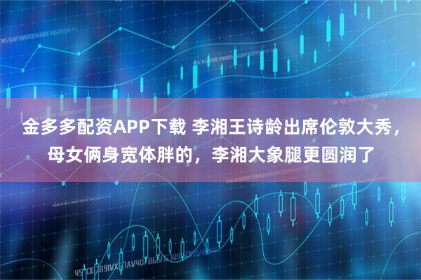 金多多配资APP下载 李湘王诗龄出席伦敦大秀，母女俩身宽体胖的，李湘大象腿更圆润了
