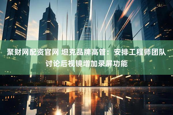 聚财网配资官网 坦克品牌高管：安排工程师团队讨论后视镜增加录屏功能