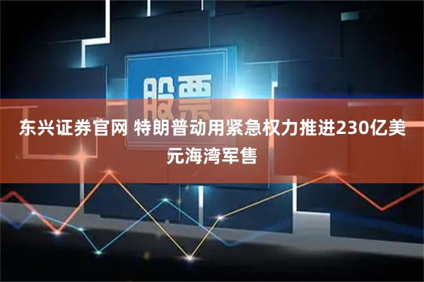 东兴证券官网 特朗普动用紧急权力推进230亿美元海湾军售
