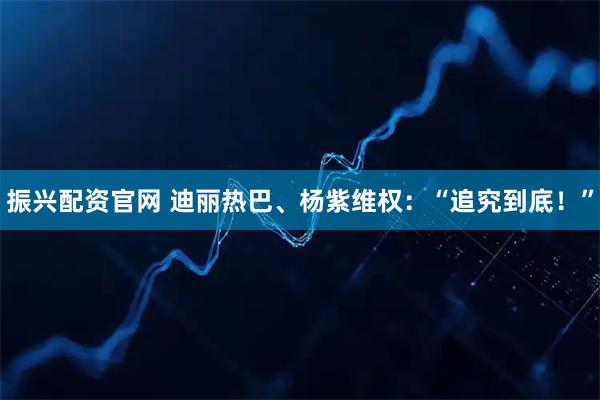 振兴配资官网 迪丽热巴、杨紫维权：“追究到底！”