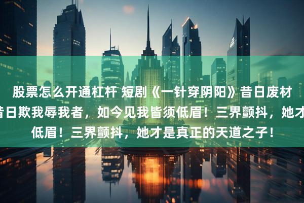 股票怎么开通杠杆 短剧《一针穿阴阳》昔日废材一招觉醒天灵根，昔日欺我辱我者，如今见我皆须低眉！三界颤抖，她才是真正的天道之子！