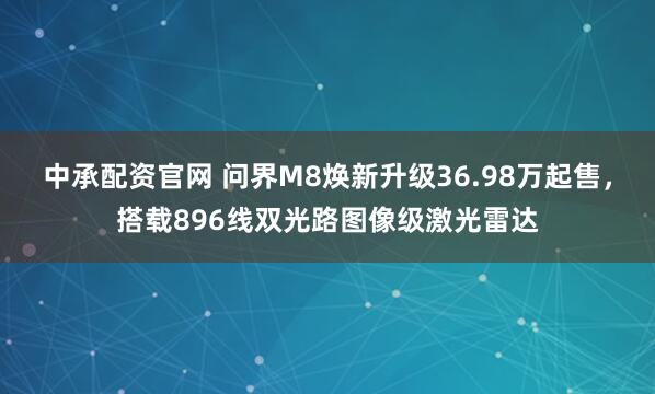 中承配资官网 问界M8焕新升级36.98万起售，搭载896线双光路图像级激光雷达