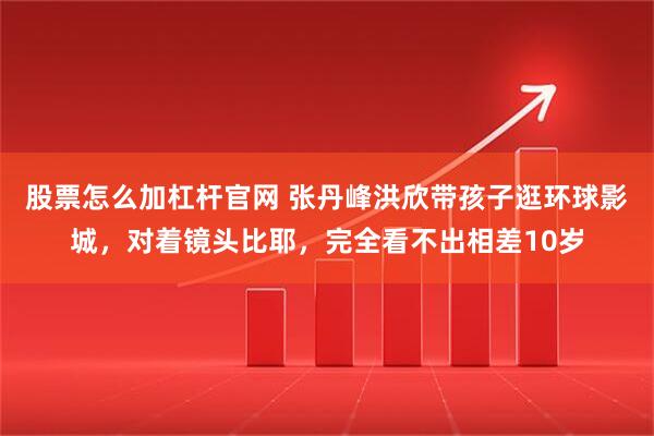 股票怎么加杠杆官网 张丹峰洪欣带孩子逛环球影城，对着镜头比耶，完全看不出相差10岁