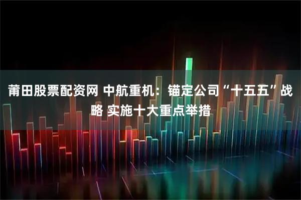 莆田股票配资网 中航重机：锚定公司“十五五”战略 实施十大重点举措