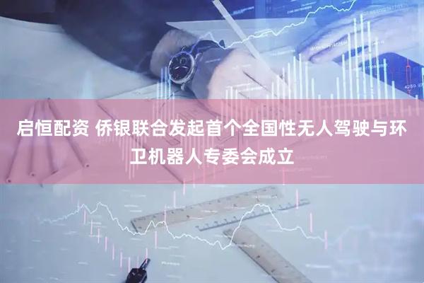 启恒配资 侨银联合发起首个全国性无人驾驶与环卫机器人专委会成立