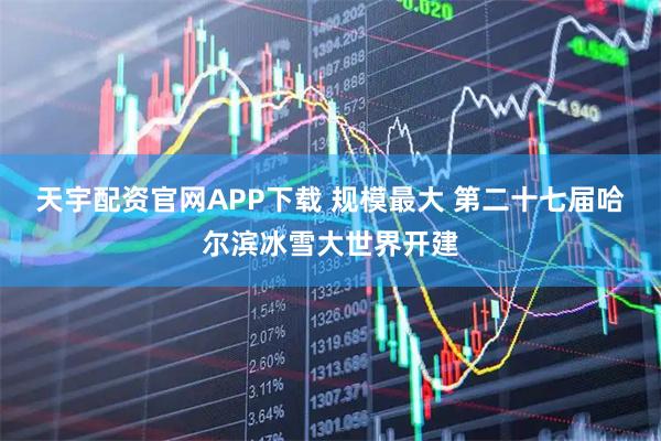 天宇配资官网APP下载 规模最大 第二十七届哈尔滨冰雪大世界开建