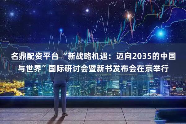 名鼎配资平台 “新战略机遇：迈向2035的中国与世界”国际研讨会暨新书发布会在京举行
