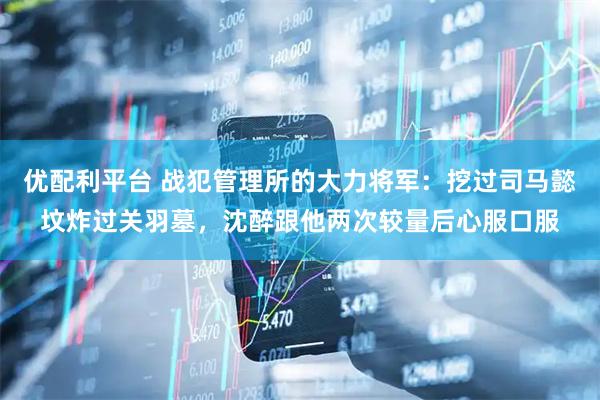 优配利平台 战犯管理所的大力将军：挖过司马懿坟炸过关羽墓，沈醉跟他两次较量后心服口服