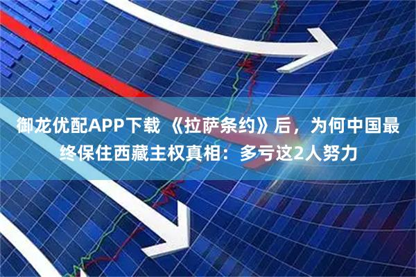 御龙优配APP下载 《拉萨条约》后，为何中国最终保住西藏主权真相：多亏这2人努力