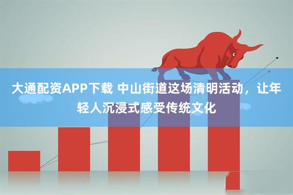 大通配资APP下载 中山街道这场清明活动，让年轻人沉浸式感受传统文化