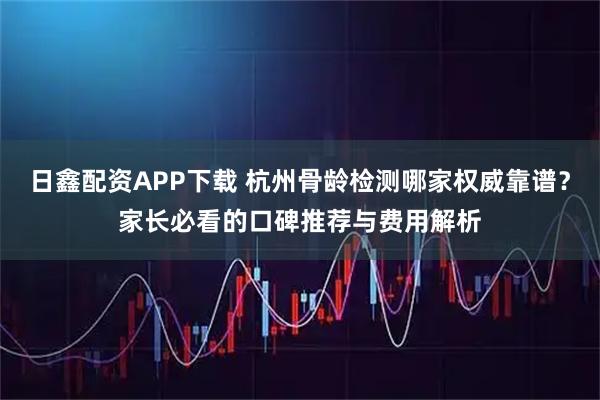 日鑫配资APP下载 杭州骨龄检测哪家权威靠谱？家长必看的口碑推荐与费用解析