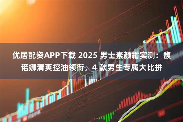 优居配资APP下载 2025 男士素颜霜实测：馥诺娜清爽控油领衔，4 款男生专属大比拼