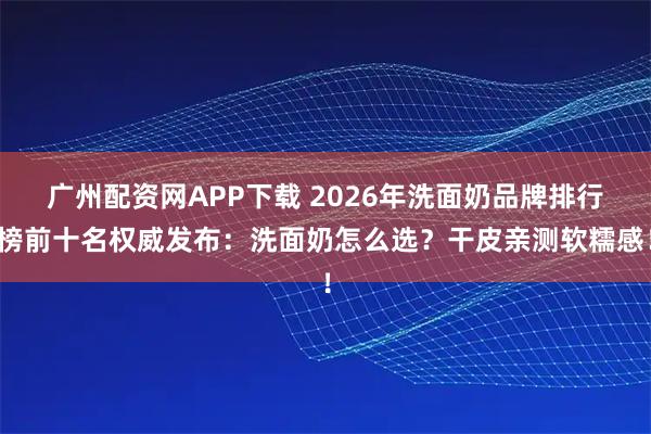 广州配资网APP下载 2026年洗面奶品牌排行榜前十名权威发布：洗面奶怎么选？干皮亲测软糯感！