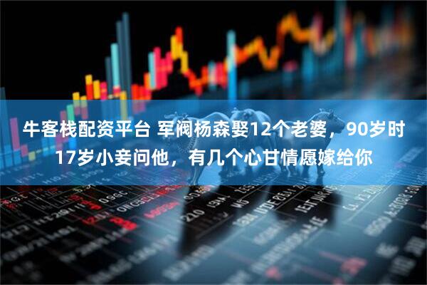 牛客栈配资平台 军阀杨森娶12个老婆，90岁时17岁小妾问他，有几个心甘情愿嫁给你