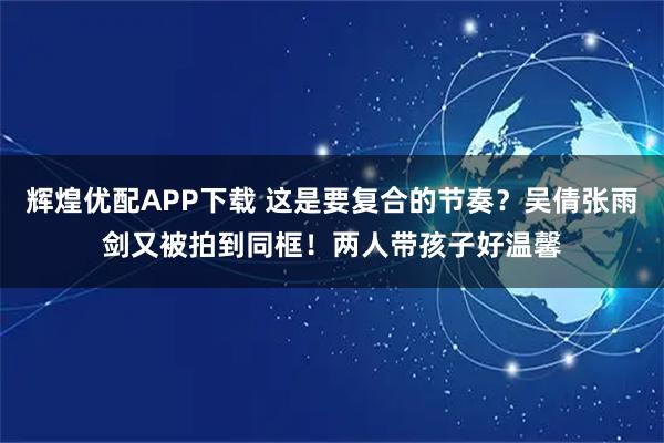 辉煌优配APP下载 这是要复合的节奏？吴倩张雨剑又被拍到同框！两人带孩子好温馨