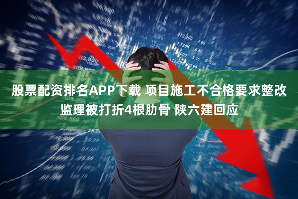 股票配资排名APP下载 项目施工不合格要求整改监理被打折4根肋骨 陕六建回应