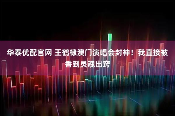 华泰优配官网 王鹤棣澳门演唱会封神！我直接被香到灵魂出窍