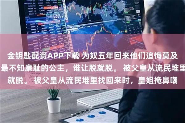 金钥匙配资APP下载 为奴五年回来他们追悔莫及 沈钰沈昭沈柔我是大梁最不知廉耻的公主，谁让脱就脱。 被父皇从流民堆里找回来时，皇姐掩鼻嘲