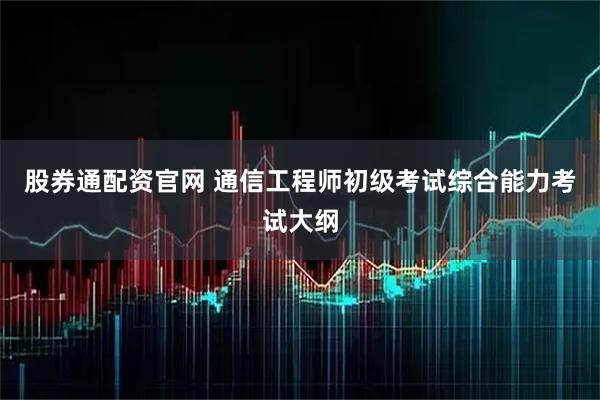 股券通配资官网 通信工程师初级考试综合能力考试大纲