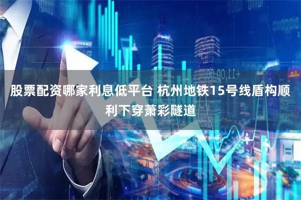 股票配资哪家利息低平台 杭州地铁15号线盾构顺利下穿萧彩隧道