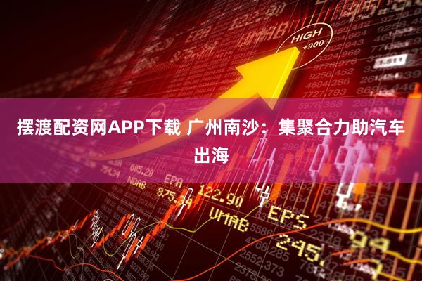 摆渡配资网APP下载 广州南沙：集聚合力助汽车出海