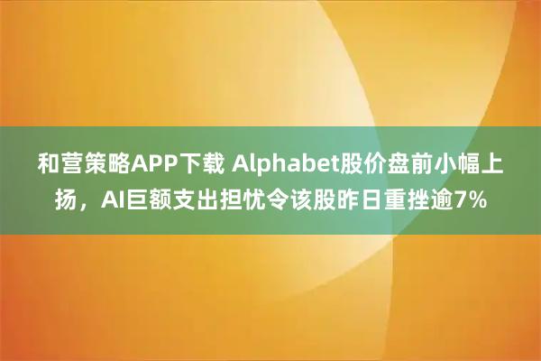 和营策略APP下载 Alphabet股价盘前小幅上扬，AI巨额支出担忧令该股昨日重挫逾7%